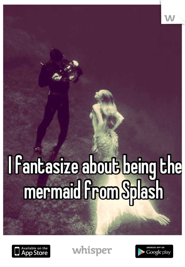 I fantasize about being the mermaid from Splash 