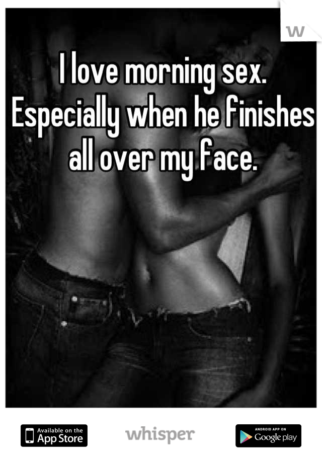 I love morning sex. Especially when he finishes all over my face.