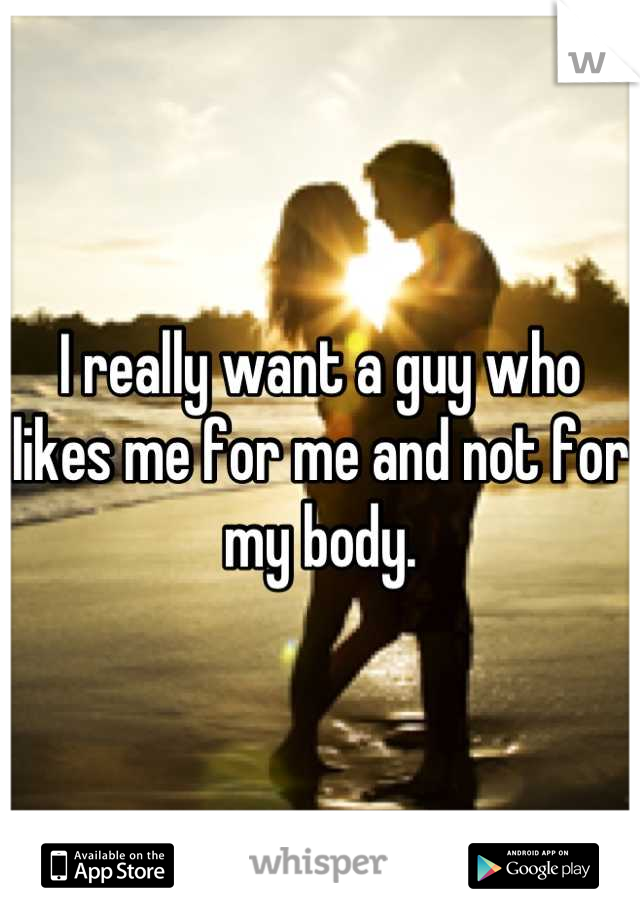 I really want a guy who likes me for me and not for my body.