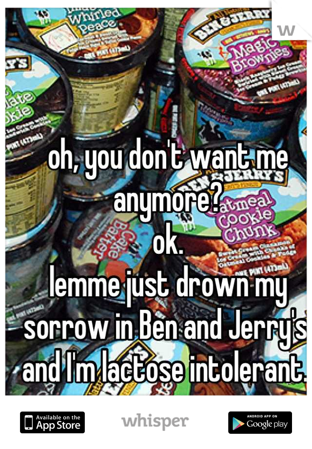 oh, you don't want me anymore? 
ok. 
lemme just drown my sorrow in Ben and Jerry's. 
and I'm lactose intolerant. 