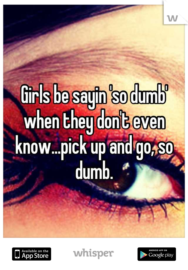 Girls be sayin 'so dumb' when they don't even know...pick up and go, so dumb.