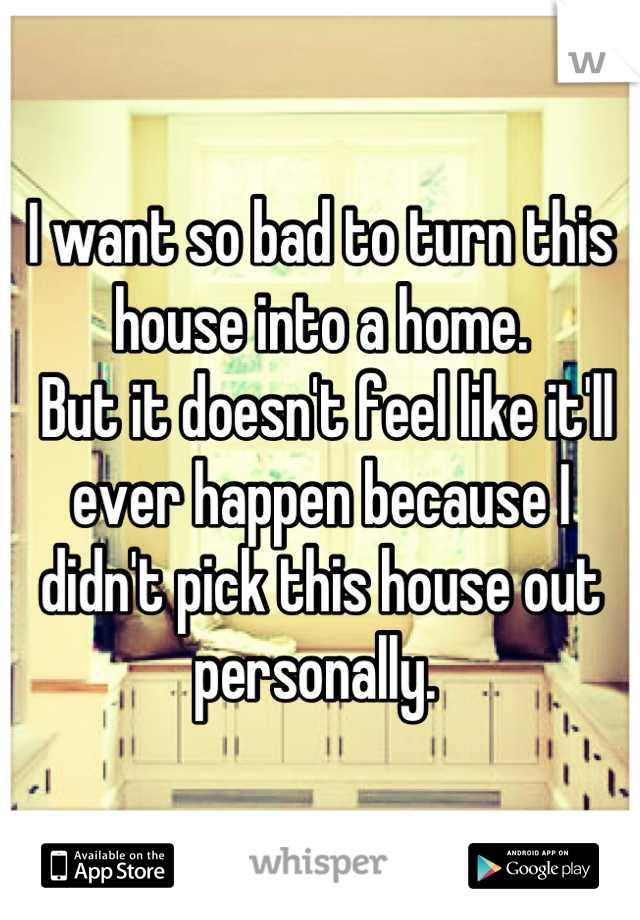 I want so bad to turn this house into a home. 
 But it doesn't feel like it'll ever happen because I didn't pick this house out personally. 