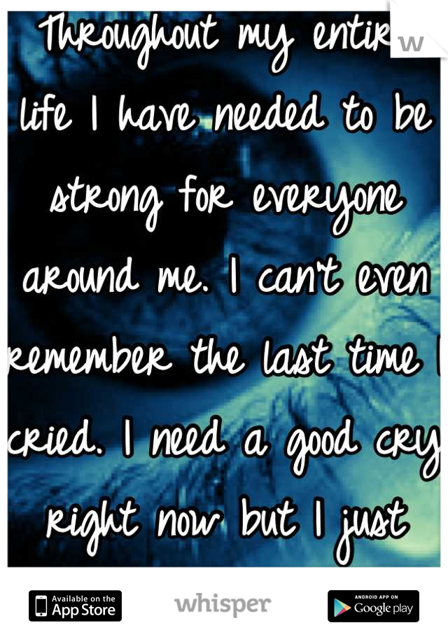 Throughout my entire life I have needed to be strong for everyone around me. I can't even remember the last time I cried. I need a good cry right now but I just don't know how. 