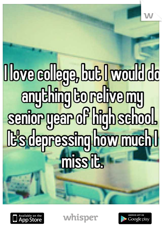 I love college, but I would do anything to relive my senior year of high school. It's depressing how much I miss it.