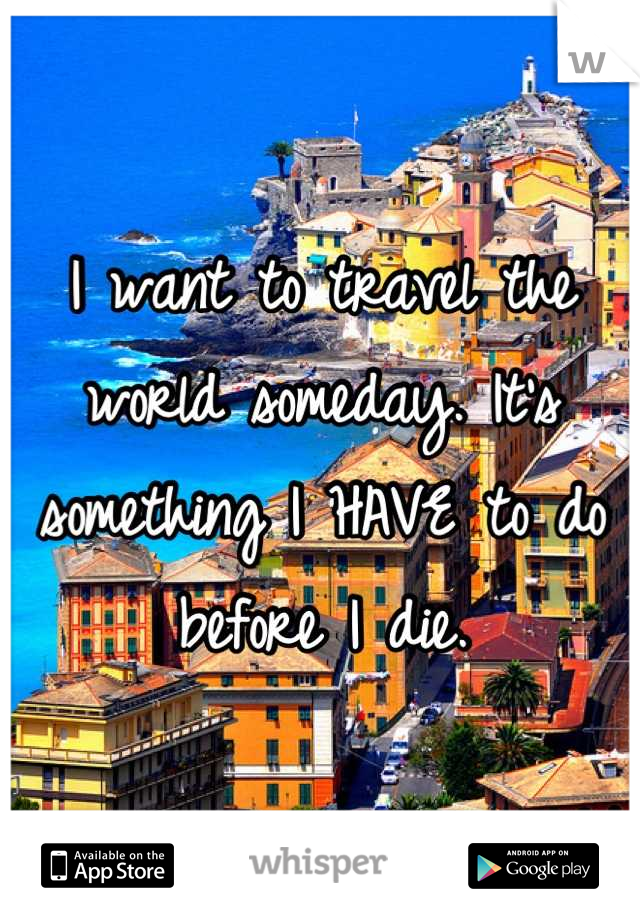 I want to travel the world someday. It's something I HAVE to do before I die.