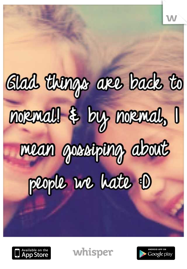 Glad things are back to normal! & by normal, I mean gossiping about people we hate :D 