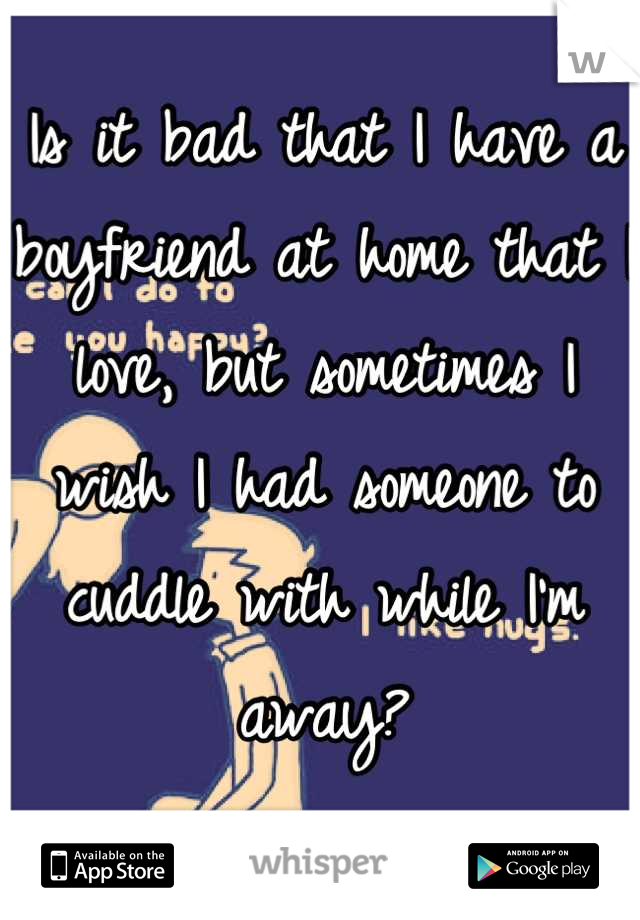 Is it bad that I have a boyfriend at home that I love, but sometimes I wish I had someone to cuddle with while I'm away?