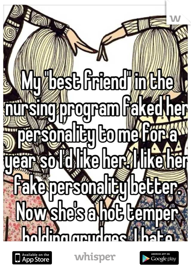 My "best friend" in the nursing program faked her personality to me for a year so I'd like her. I like her fake personality better. Now she's a hot temper holding grudges. I hate fakes.