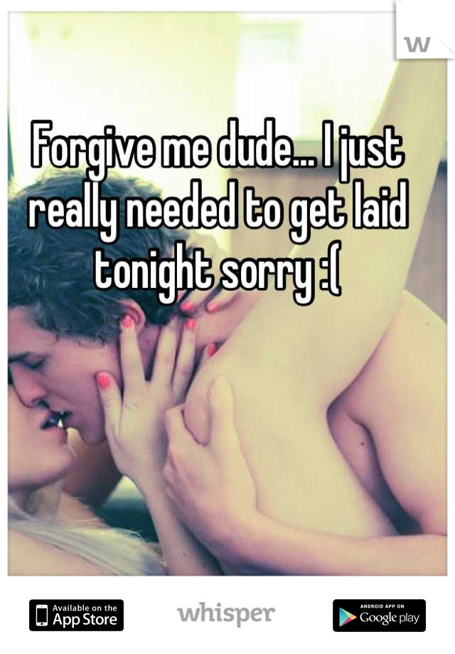 Forgive me dude... I just really needed to get laid tonight sorry :(