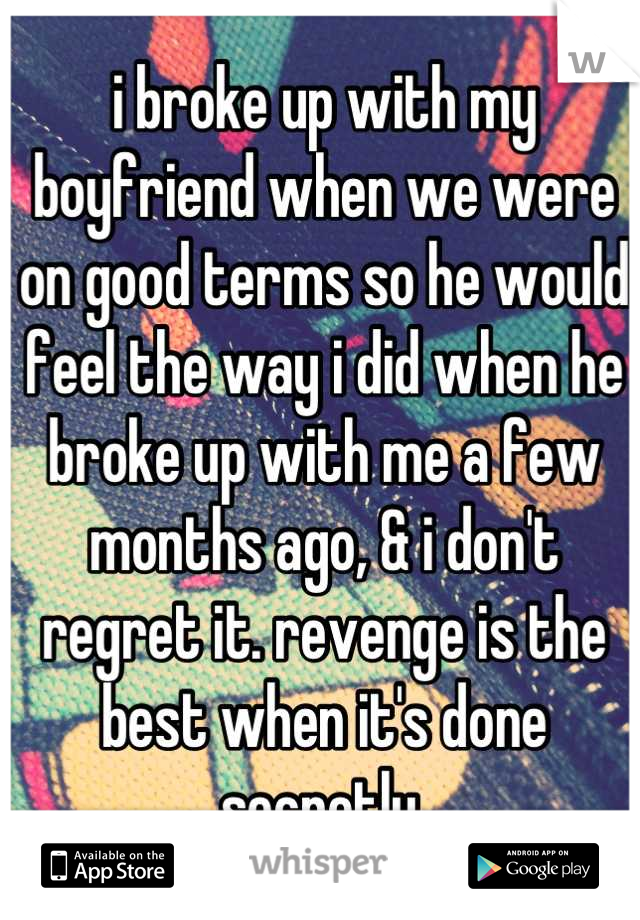 i broke up with my boyfriend when we were on good terms so he would feel the way i did when he broke up with me a few months ago, & i don't regret it. revenge is the best when it's done secretly.