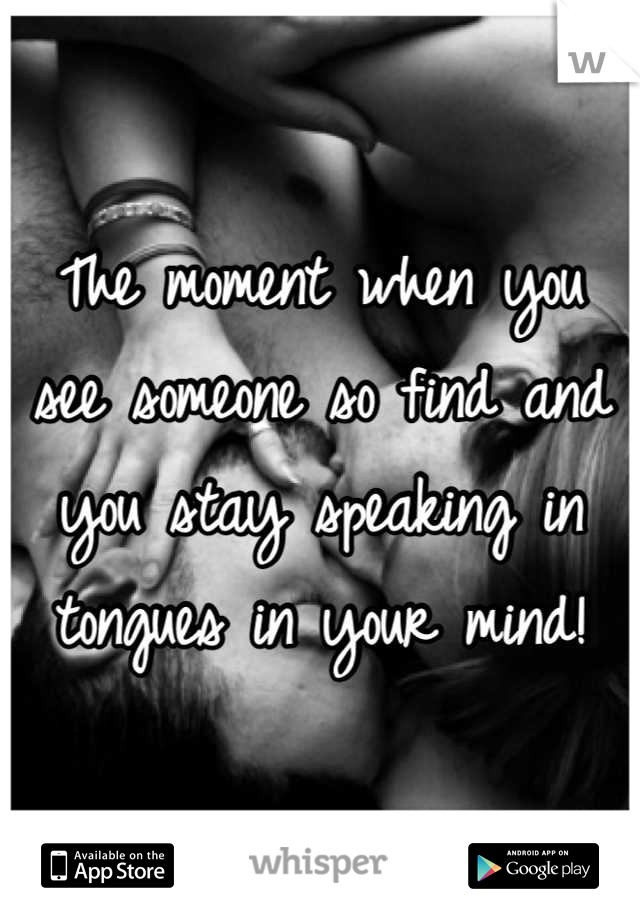 The moment when you see someone so find and you stay speaking in tongues in your mind!