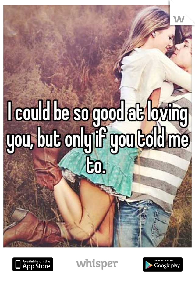 I could be so good at loving you, but only if you told me to. 