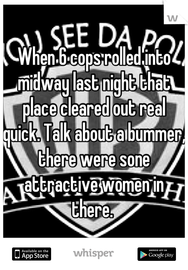 When 6 cops rolled into midway last night that place cleared out real quick. Talk about a bummer, there were sone attractive women in there. 