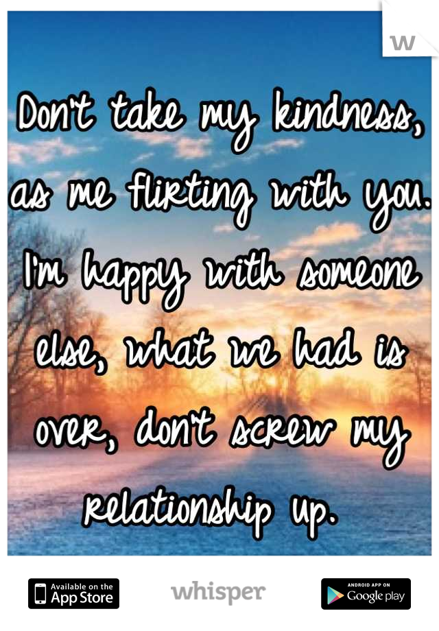 Don't take my kindness, as me flirting with you. I'm happy with someone else, what we had is over, don't screw my relationship up. 