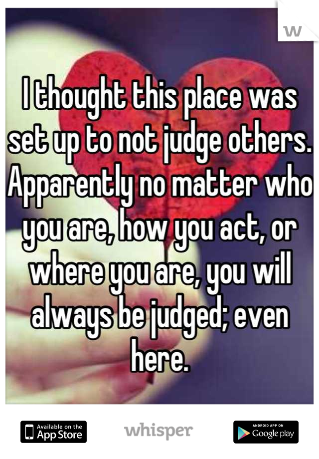 I thought this place was set up to not judge others. Apparently no matter who you are, how you act, or where you are, you will always be judged; even here.