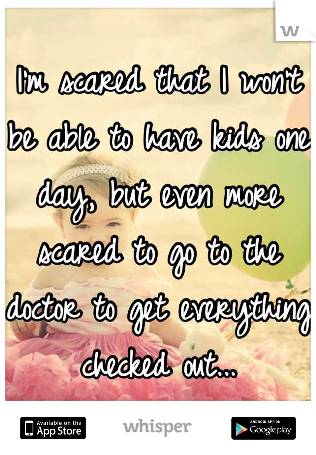 I'm scared that I won't be able to have kids one day, but even more scared to go to the doctor to get everything checked out...