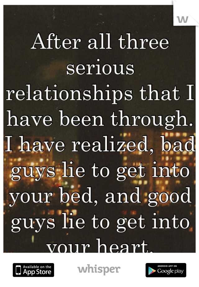 After all three serious relationships that I have been through. I have realized, bad guys lie to get into your bed, and good guys lie to get into your heart.