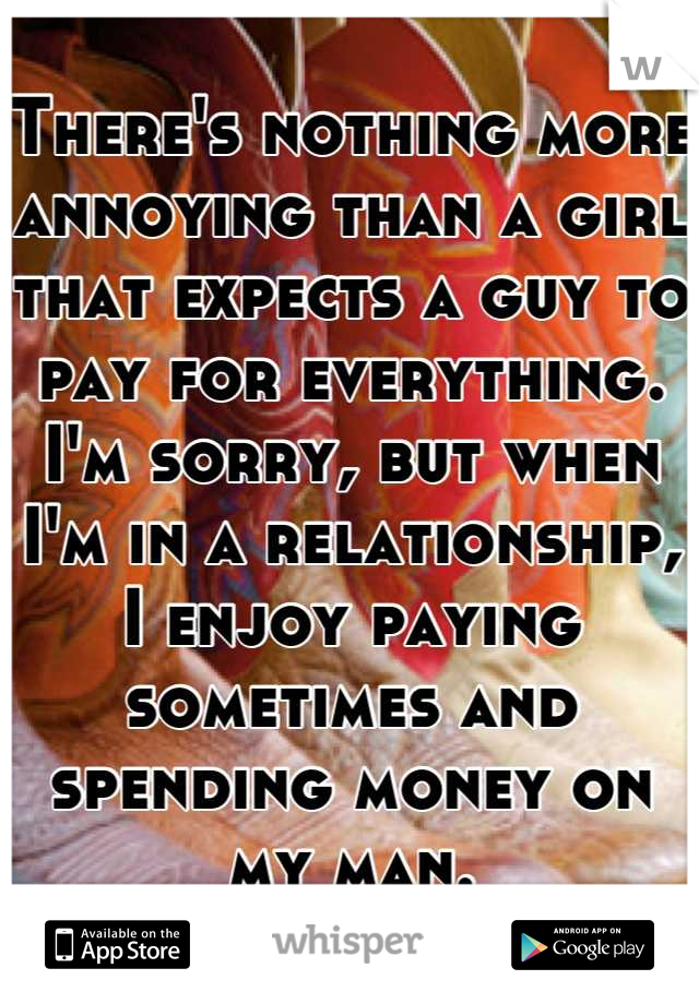 There's nothing more annoying than a girl that expects a guy to pay for everything. I'm sorry, but when I'm in a relationship, I enjoy paying sometimes and spending money on my man.