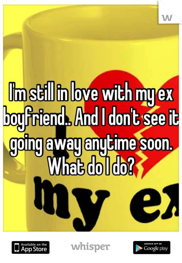 I'm still in love with my ex boyfriend.. And I don't see it going away anytime soon. What do I do?