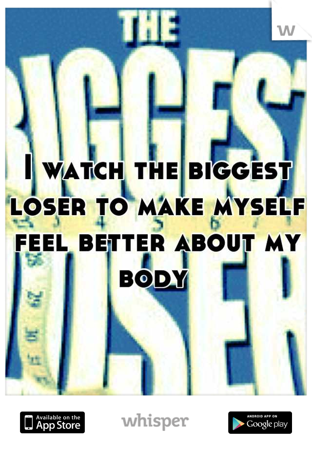 I watch the biggest loser to make myself feel better about my body 