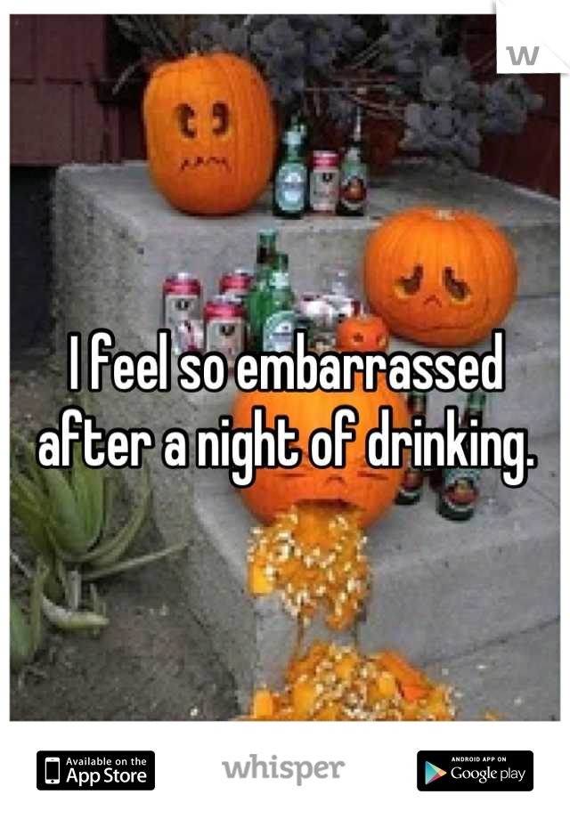 I feel so embarrassed after a night of drinking.