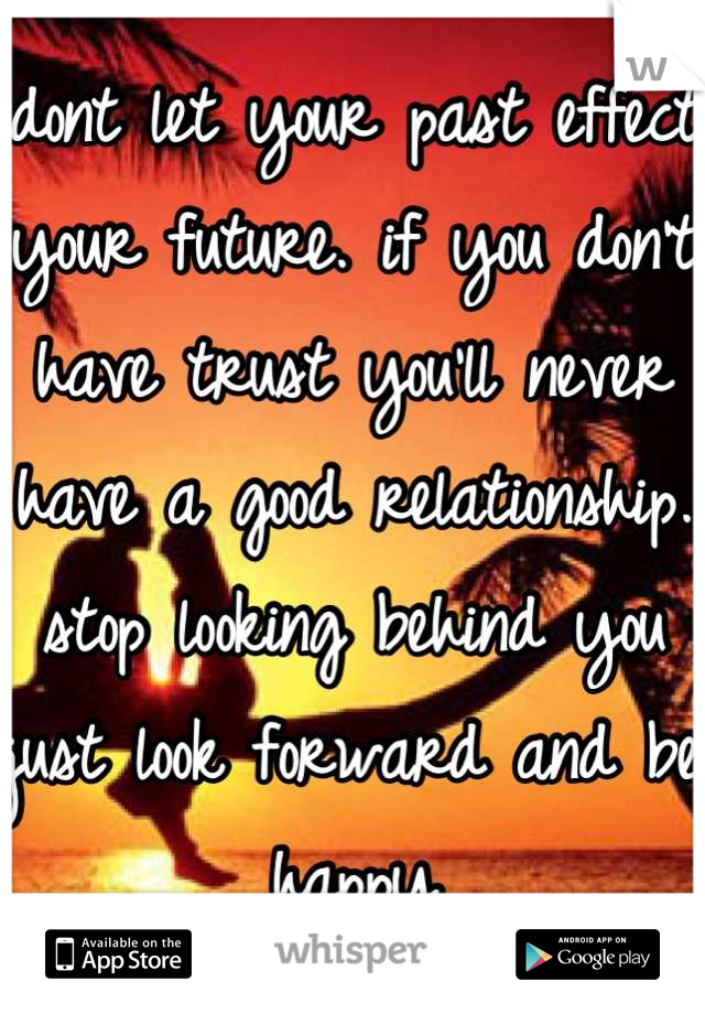 dont let your past effect your future. if you don't have trust you'll never have a good relationship. stop looking behind you just look forward and be happy