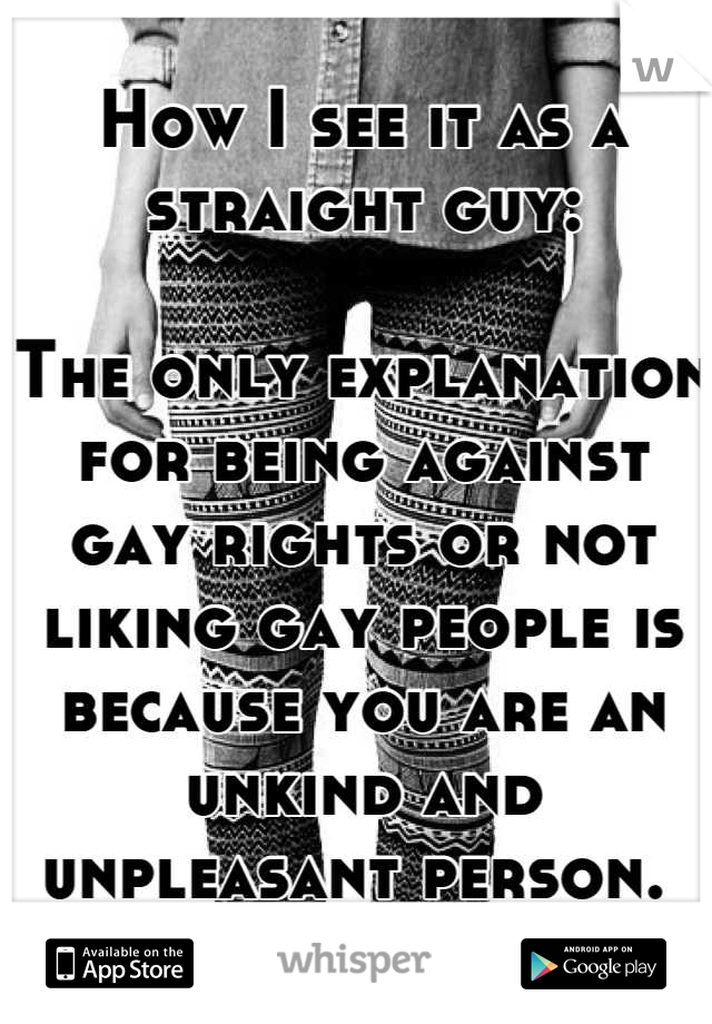 How I see it as a straight guy:

The only explanation for being against gay rights or not liking gay people is because you are an unkind and unpleasant person. 