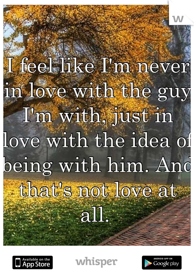 I feel like I'm never in love with the guy I'm with, just in love with the idea of being with him. And that's not love at all. 