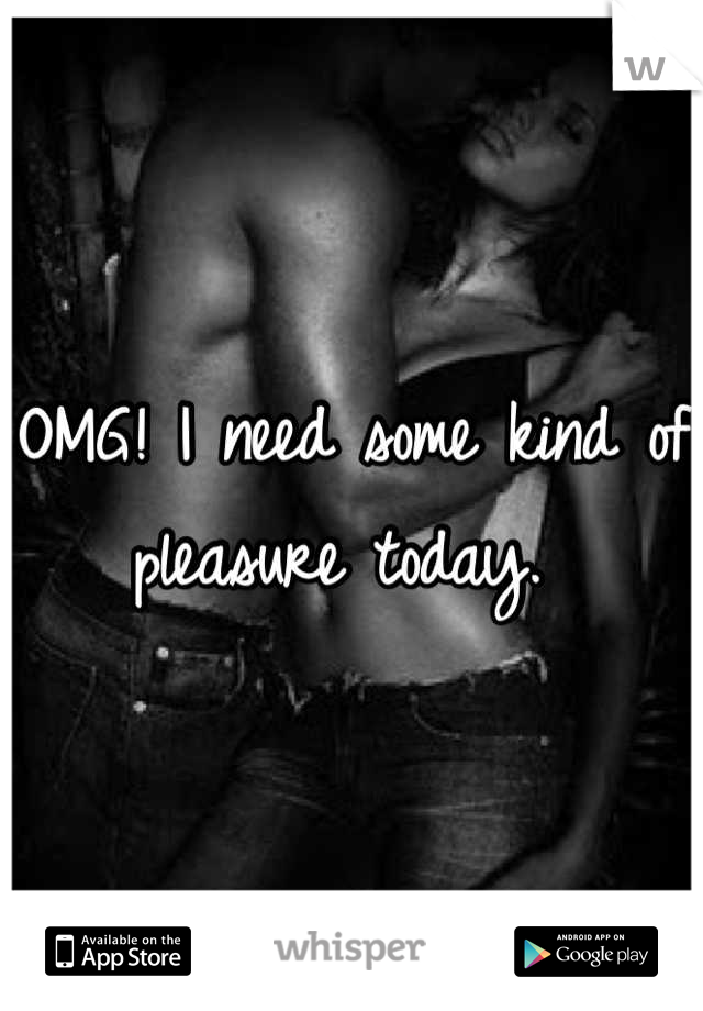 OMG! I need some kind of pleasure today. 