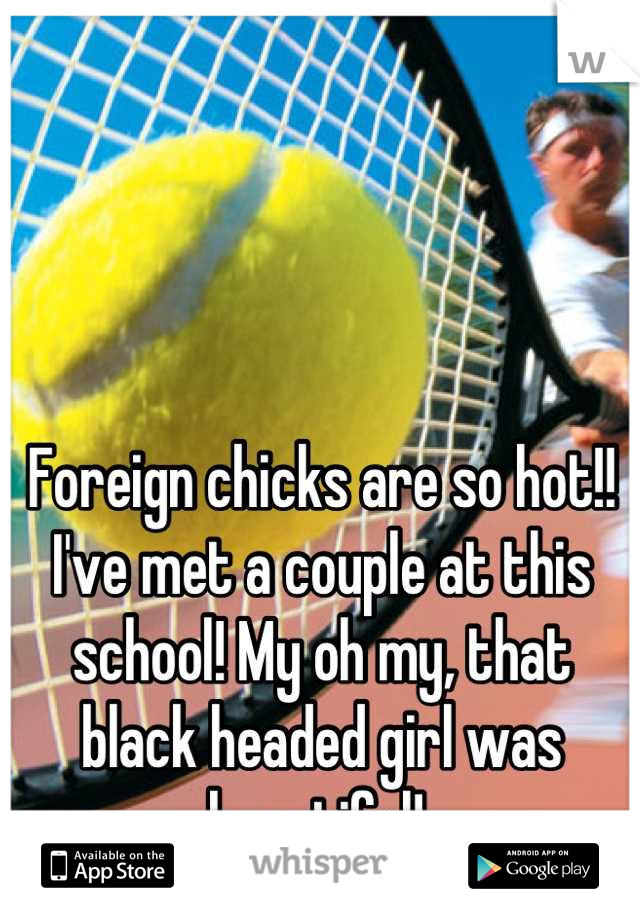 Foreign chicks are so hot!! I've met a couple at this school! My oh my, that black headed girl was beautiful! 