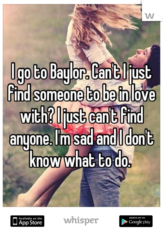 I go to Baylor. Can't I just find someone to be in love with? I just can't find anyone. I'm sad and I don't know what to do. 