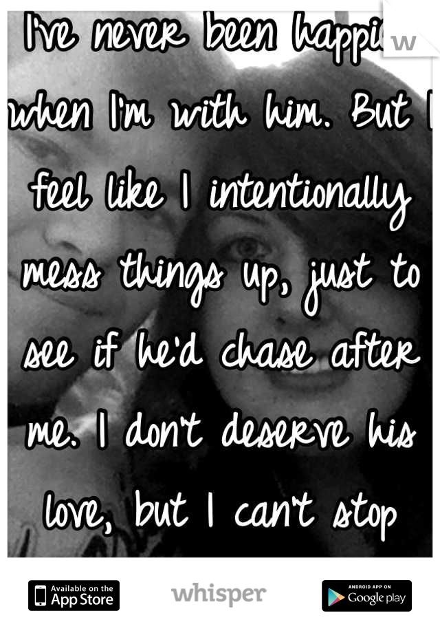 I've never been happier when I'm with him. But I feel like I intentionally mess things up, just to see if he'd chase after me. I don't deserve his love, but I can't stop being selfish.