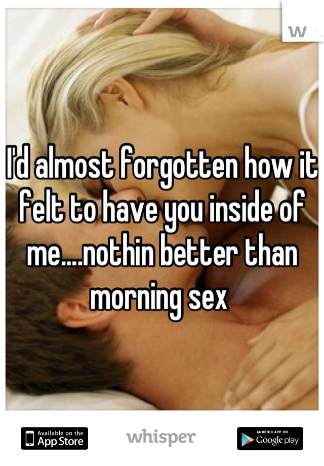 I'd almost forgotten how it felt to have you inside of me....nothin better than morning sex 