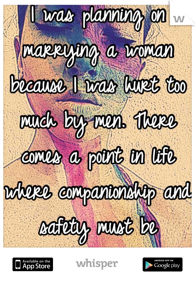 I was planning on marrying a woman because I was hurt too much by men. There comes a point in life where companionship and safety must be addressed. 