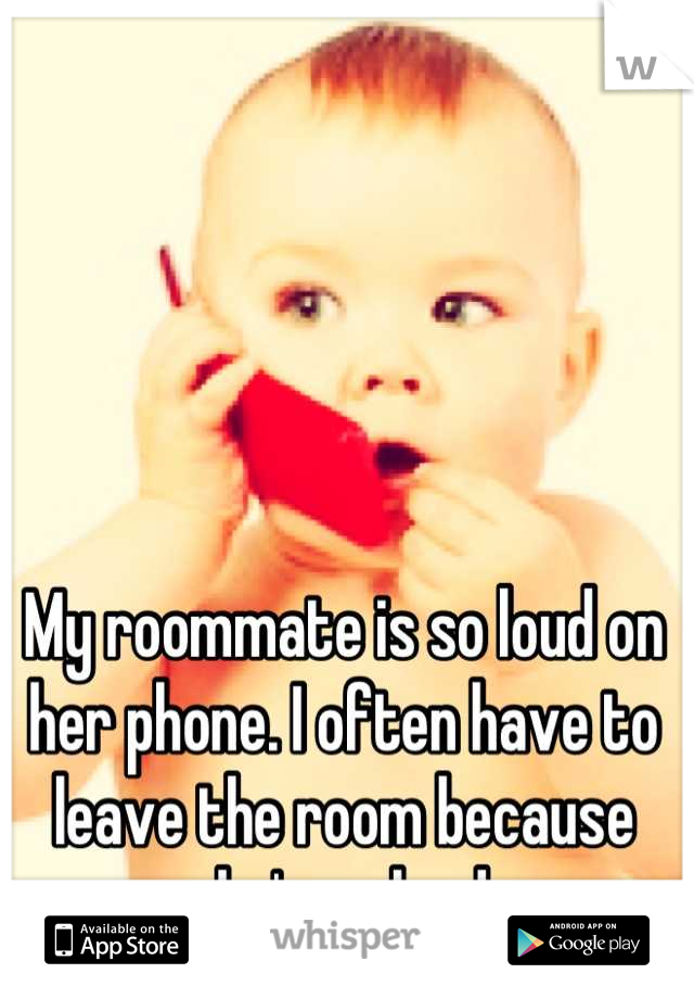 My roommate is so loud on her phone. I often have to leave the room because she's so loud.