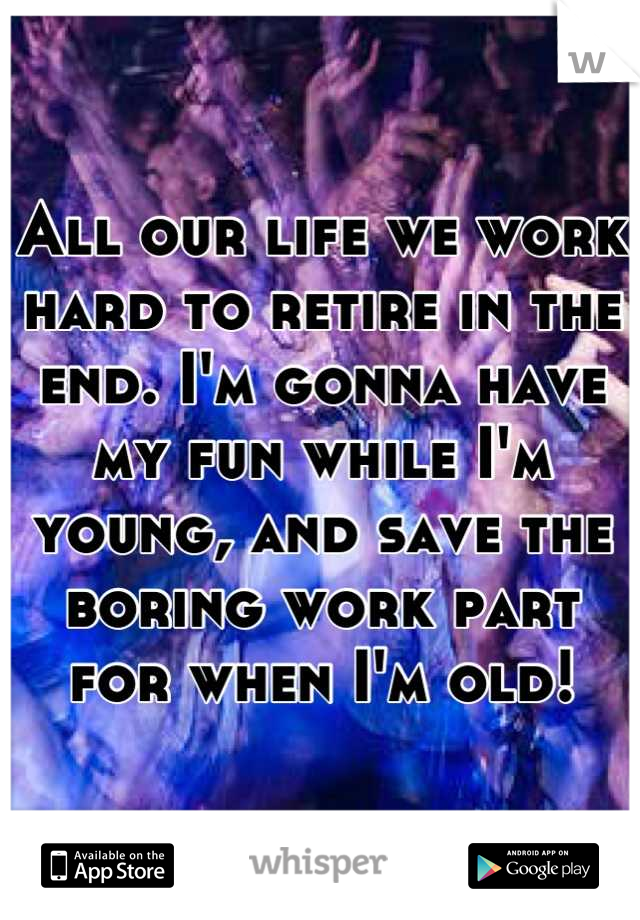 All our life we work hard to retire in the end. I'm gonna have my fun while I'm young, and save the boring work part for when I'm old!