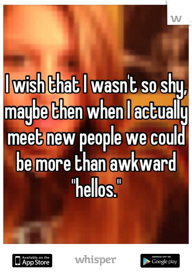 I wish that I wasn't so shy, maybe then when I actually meet new people we could be more than awkward "hellos."