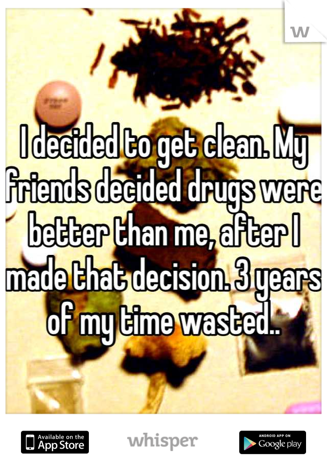 I decided to get clean. My friends decided drugs were better than me, after I made that decision. 3 years of my time wasted..