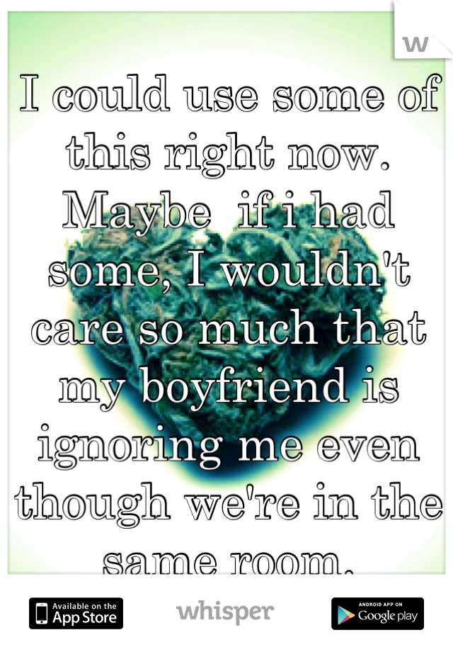 I could use some of this right now. Maybe  if i had some, I wouldn't care so much that my boyfriend is ignoring me even though we're in the same room.