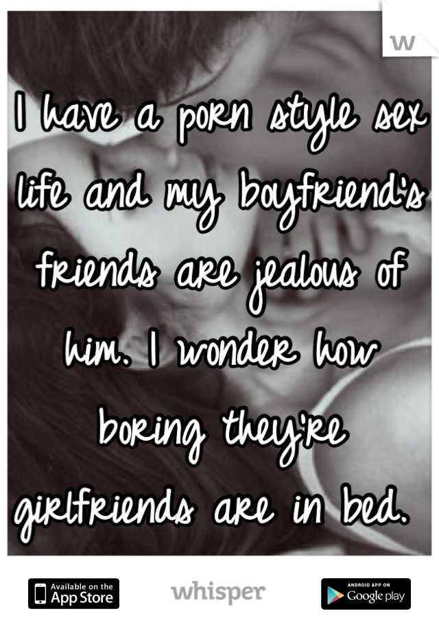 I have a porn style sex life and my boyfriend's friends are jealous of him. I wonder how boring they're girlfriends are in bed. 