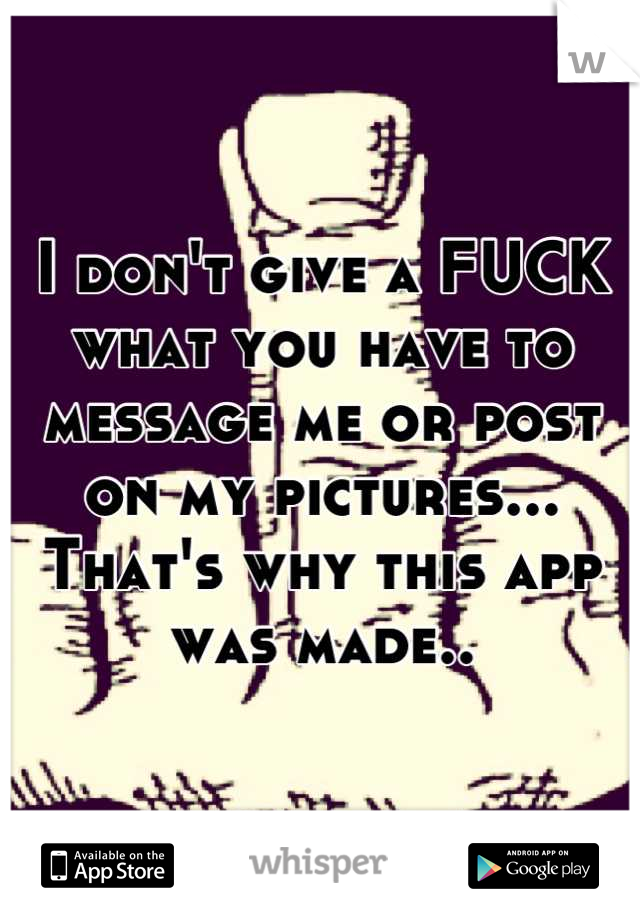 I don't give a FUCK what you have to message me or post on my pictures... That's why this app was made..