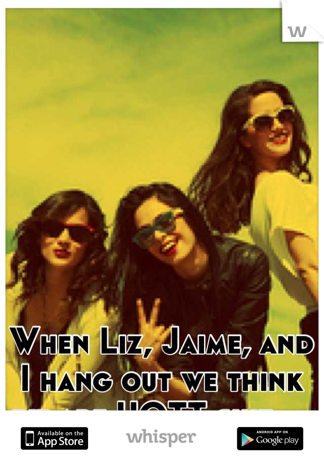 When Liz, Jaime, and I hang out we think we are HOTT shit....