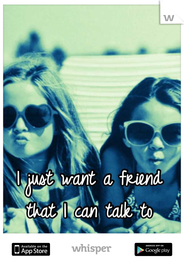 I just want a friend that I can talk to