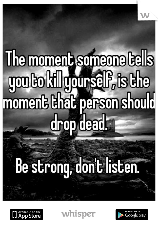 The moment someone tells you to kill yourself, is the moment that person should drop dead. 

Be strong, don't listen. 