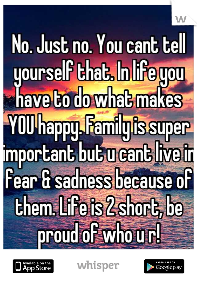 No. Just no. You cant tell yourself that. In life you have to do what makes YOU happy. Family is super important but u cant live in fear & sadness because of them. Life is 2 short, be proud of who u r!