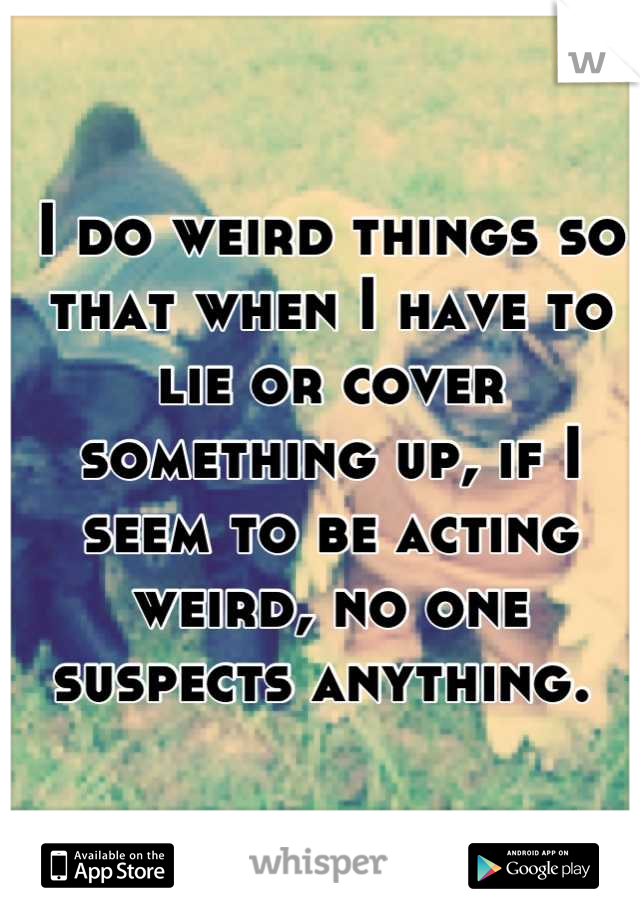 I do weird things so that when I have to lie or cover something up, if I seem to be acting weird, no one suspects anything. 