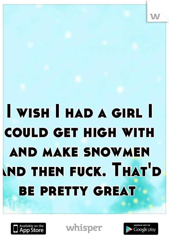 I wish I had a girl I could get high with and make snowmen and then fuck. That'd be pretty great 