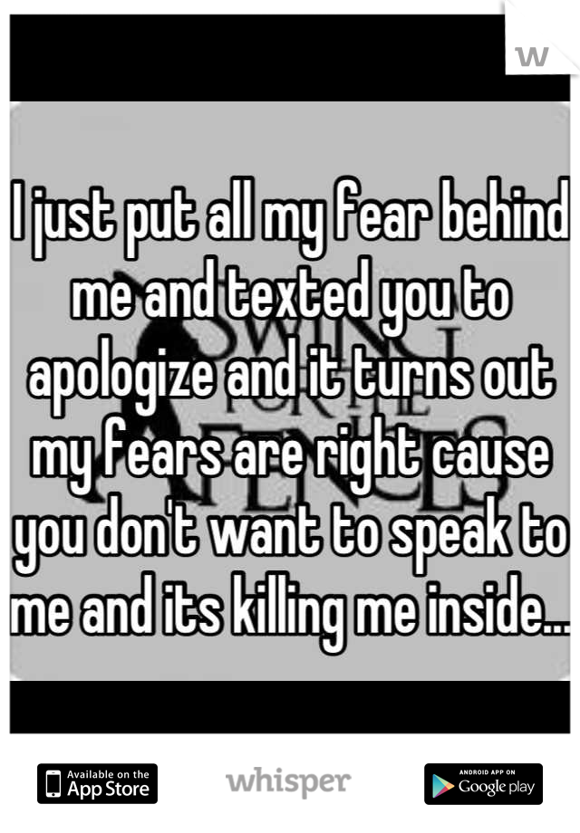 I just put all my fear behind me and texted you to apologize and it turns out my fears are right cause you don't want to speak to me and its killing me inside...