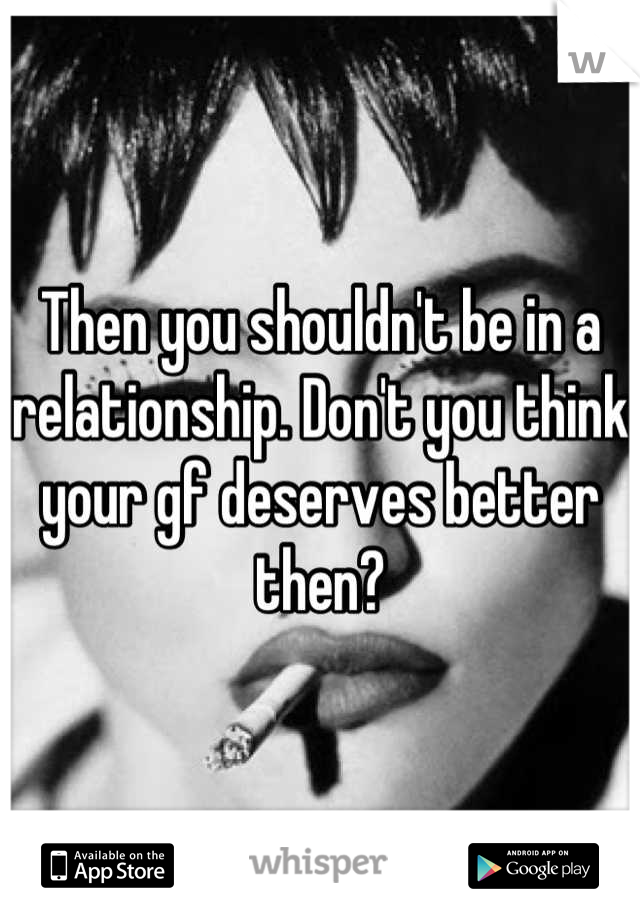 Then you shouldn't be in a relationship. Don't you think your gf deserves better then?