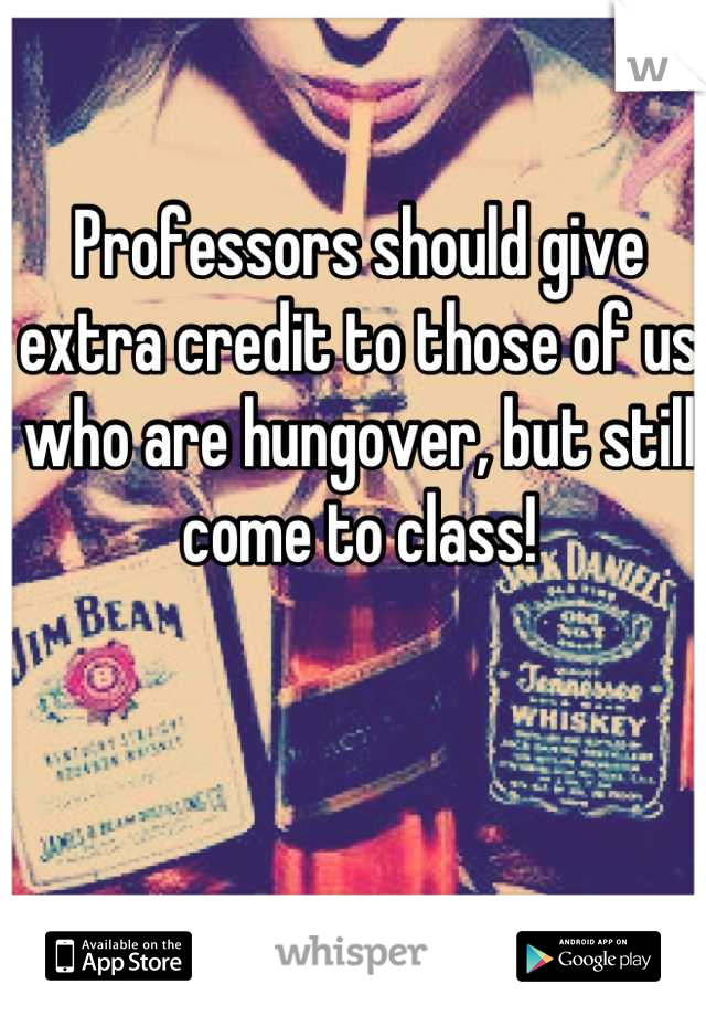 Professors should give extra credit to those of us who are hungover, but still come to class!